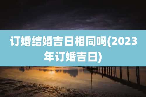 订婚结婚吉日相同吗(2023年订婚吉日)