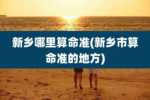 新乡哪里算命准(新乡市算命准的地方)