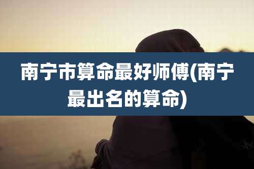 南宁市算命最好师傅(南宁最出名的算命)