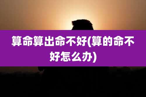 算命算出命不好(算的命不好怎么办)