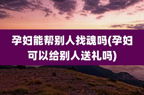 孕妇能帮别人找魂吗(孕妇可以给别人送礼吗)