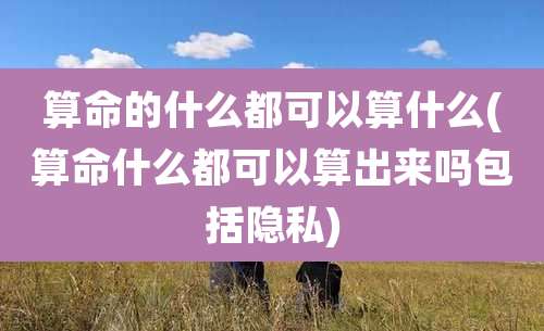 算命的什么都可以算什么(算命什么都可以算出来吗包括隐私)