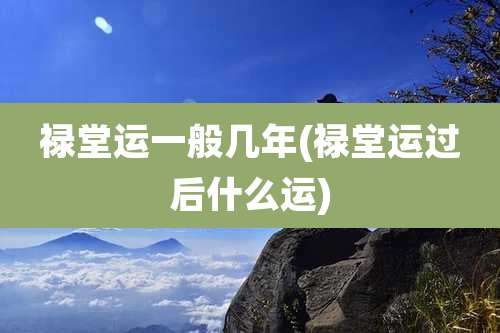 禄堂运一般几年(禄堂运过后什么运)