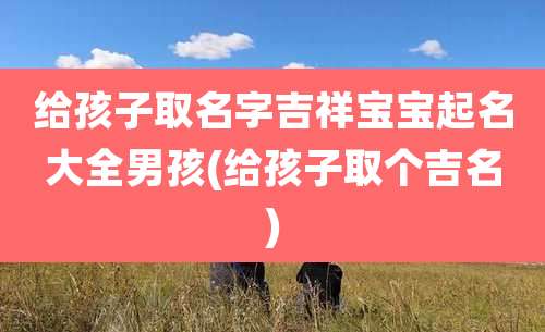 给孩子取名字吉祥宝宝起名大全男孩(给孩子取个吉名)