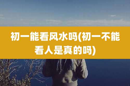 初一能看风水吗(初一不能看人是真的吗)