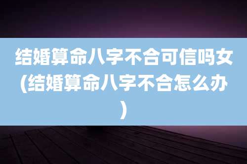 结婚算命八字不合可信吗女(结婚算命八字不合怎么办)