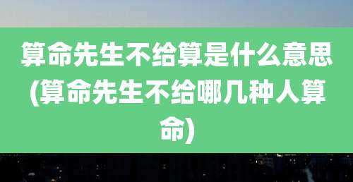 算命先生不给算是什么意思(算命先生不给哪几种人算命)