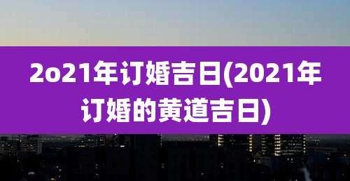 2o21年订婚吉日(2021年订婚的黄道吉日)