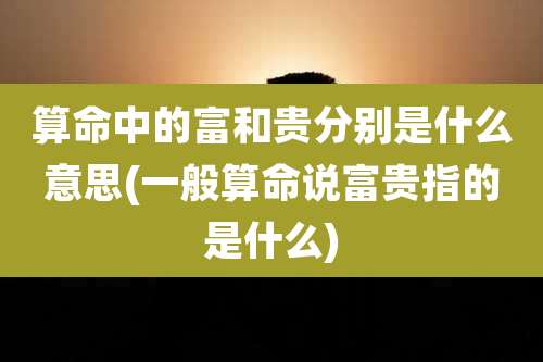 算命中的富和贵分别是什么意思(一般算命说富贵指的是什么)