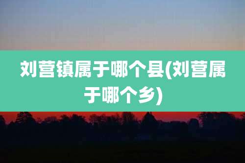 刘营镇属于哪个县(刘营属于哪个乡)