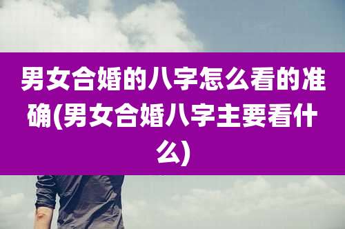 男女合婚的八字怎么看的准确(男女合婚八字主要看什么)