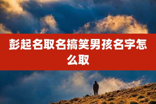 彭起名取名搞笑男孩名字怎么取