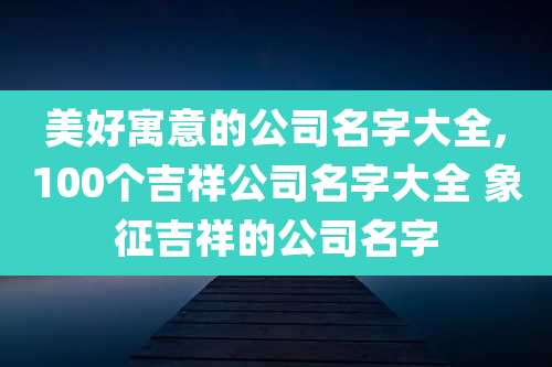 美好寓意的公司名字大全,100个吉祥公司名字大全 象征吉祥的公司名字