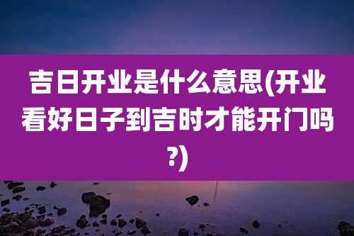吉日开业是什么意思(开业看好日子到吉时才能开门吗?)
