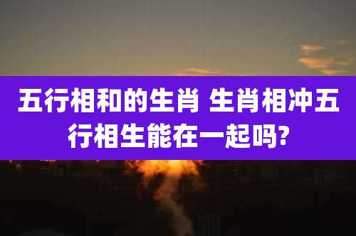 五行相和的生肖 生肖相冲五行相生能在一起吗?