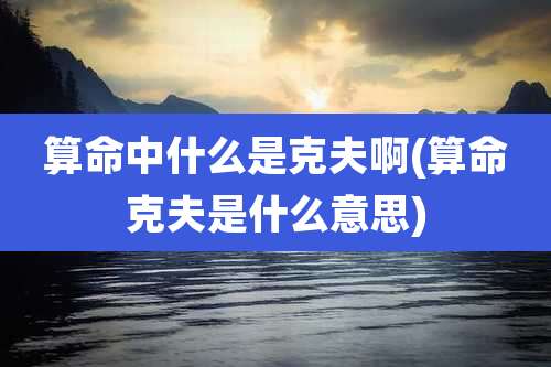 算命中什么是克夫啊(算命克夫是什么意思)