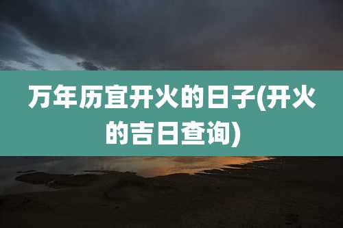 万年历宜开火的日子(开火的吉日查询)