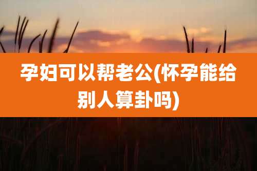 孕妇可以帮老公(怀孕能给别人算卦吗)