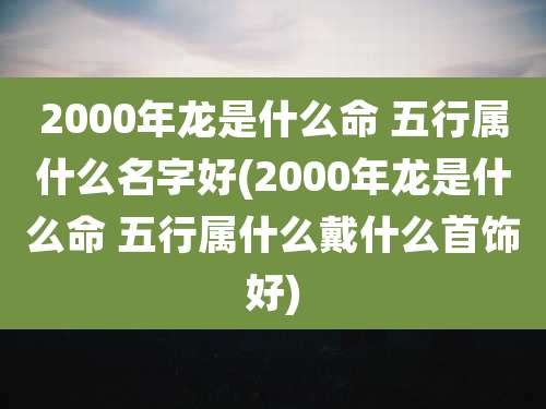 2000年龙是什么命 五行属什么名字好(2000年龙是什么命 五行属什么戴什么首饰好)