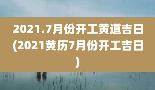 2021.7月份开工黄道吉日(2021黄历7月份开工吉日)