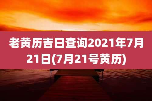老黄历吉日查询2021年7月21日(7月21号黄历)