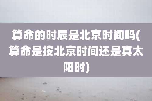 算命的时辰是北京时间吗(算命是按北京时间还是真太阳时)