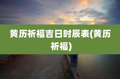 黄历祈福吉日时辰表(黄历 祈福)
