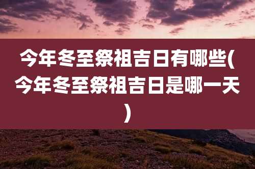 今年冬至祭祖吉日有哪些(今年冬至祭祖吉日是哪一天)