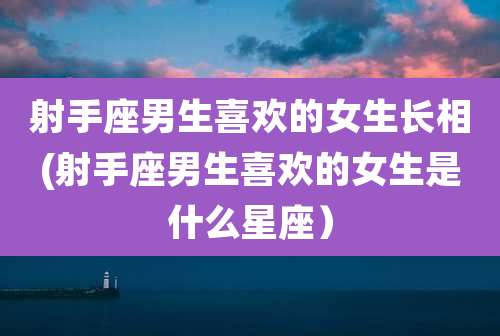 射手座男生喜欢的女生长相(射手座男生喜欢的女生是什么星座）