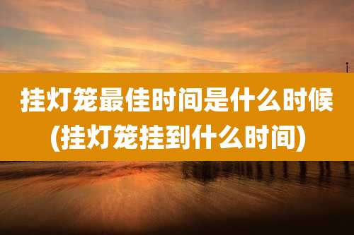 挂灯笼最佳时间是什么时候(挂灯笼挂到什么时间)