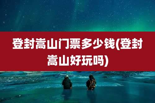 登封嵩山门票多少钱(登封嵩山好玩吗)