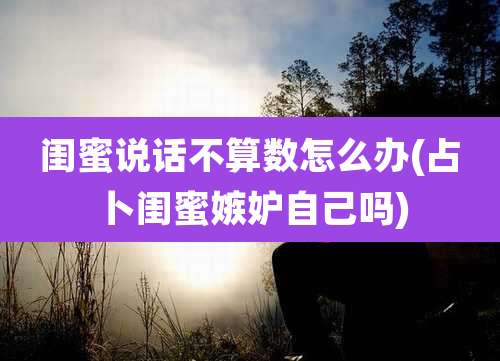 闺蜜说话不算数怎么办(占卜闺蜜嫉妒自己吗)