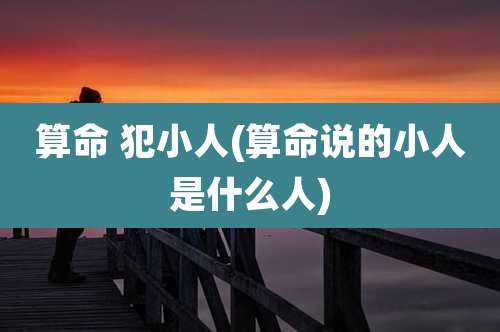 算命 犯小人(算命说的小人是什么人)