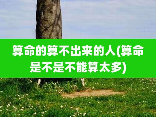 算命的算不出来的人(算命是不是不能算太多)