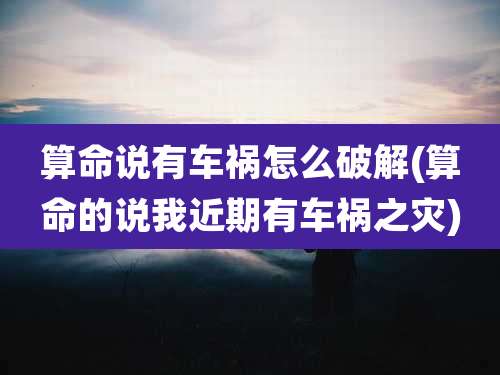 算命说有车祸怎么破解(算命的说我近期有车祸之灾)