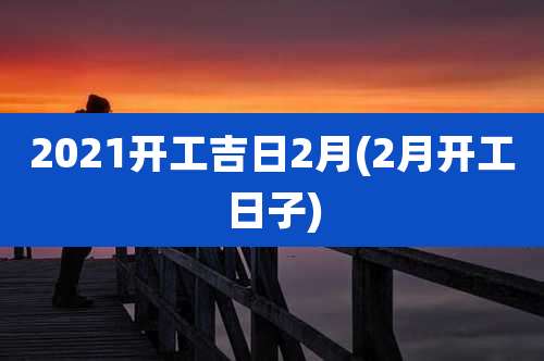 2021开工吉日2月(2月开工日子)