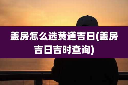 盖房怎么选黄道吉日(盖房吉日吉时查询)
