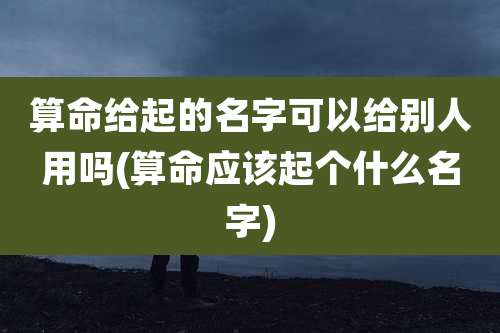 算命给起的名字可以给别人用吗(算命应该起个什么名字)