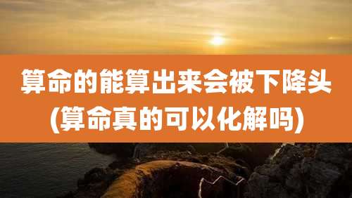 算命的能算出来会被下降头(算命真的可以化解吗)