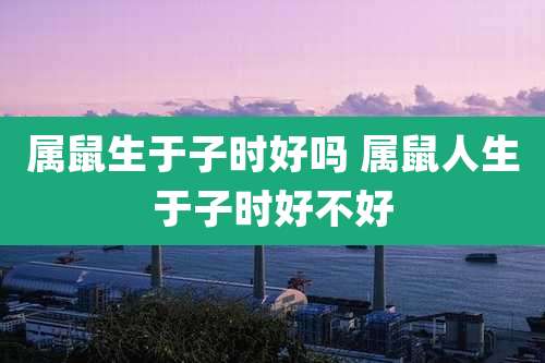 属鼠生于子时好吗 属鼠人生于子时好不好