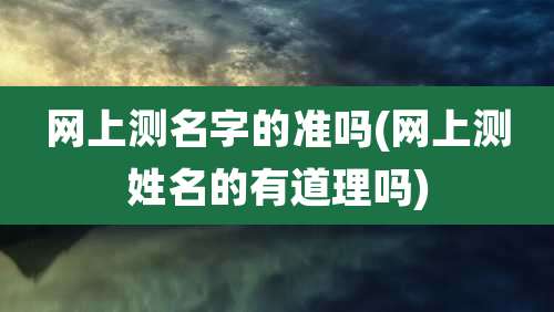 网上测名字的准吗(网上测姓名的有道理吗)