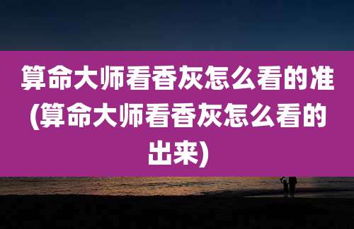 算命大师看香灰怎么看的准(算命大师看香灰怎么看的出来)