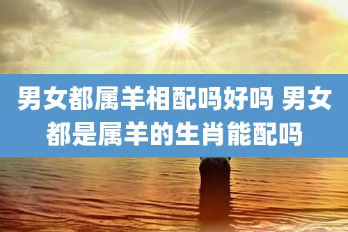 男女都属羊相配吗好吗 男女都是属羊的生肖能配吗