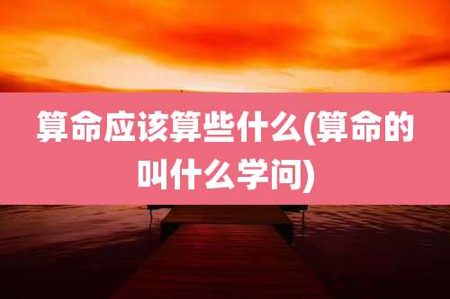 算命应该算些什么(算命的叫什么学问)