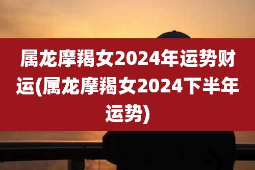 属龙摩羯女2024年运势财运(属龙摩羯女2024下半年运势)