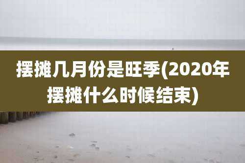摆摊几月份是旺季(2020年摆摊什么时候结束)
