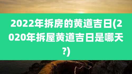 2022年拆房的黄道吉日(2020年拆屋黄道吉日是哪天?)