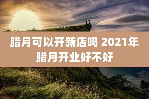 腊月可以开新店吗 2021年腊月开业好不好
