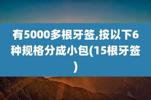 有5000多根牙签,按以下6种规格分成小包(15根牙签)