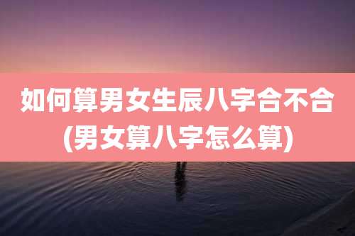 如何算男女生辰八字合不合(男女算八字怎么算)
